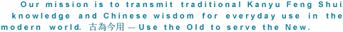 Our mission is to transmit traditional Kanyu Feng Shui knowledge and Chinese wisdom for everyday use in the modern world. Use the Old to serve the New.